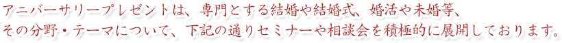 アニバーサリープレゼントは、専門とする結婚や結婚式、婚活や未婚等、
その分野・テーマについて、下記の通りセミナーや相談会を
積極的に展開しております。